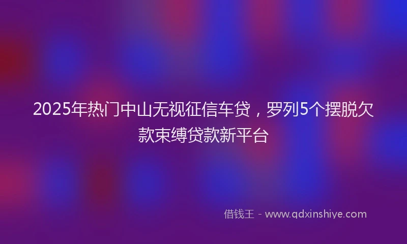 2025年热门中山无视征信车贷，罗列5个摆脱欠款束缚贷款新平台