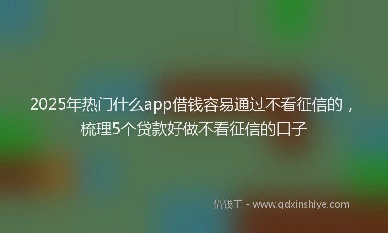 2025年热门什么app借钱容易通过不看征信的，梳理5个贷款好做不看征信的口子