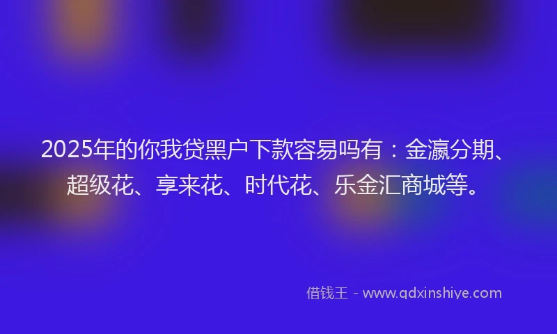 2025年的你我贷黑户下款容易吗有：金瀛分期、超级花、享来花、时代花、乐金汇商城等。