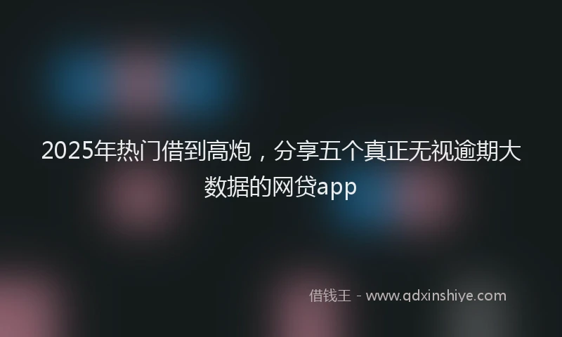 2025年热门借到高炮，分享五个真正无视逾期大数据的网贷app