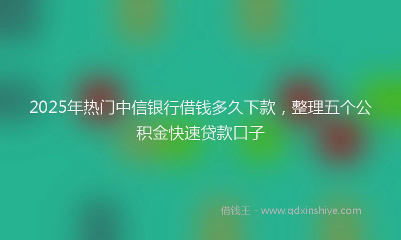 2025年热门中信银行借钱多久下款，整理五个公积金快速贷款口子