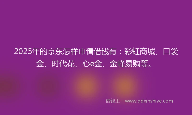 2025年的京东怎样申请借钱有：彩虹商城、口袋金、时代花、心e金、金峰易购等。