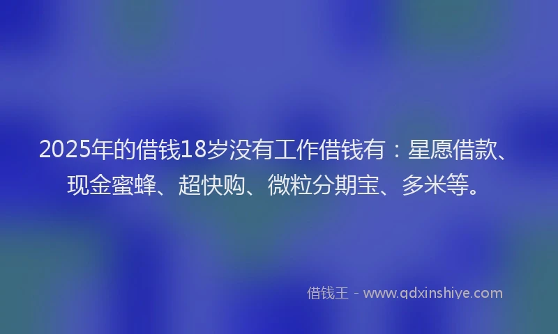2025年的借钱18岁没有工作借钱有：星愿借款、现金蜜蜂、超快购、微粒分期宝、多米等。
