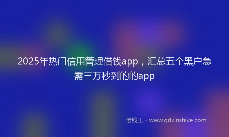 2025年热门信用管理借钱app，汇总五个黑户急需三万秒到的的app