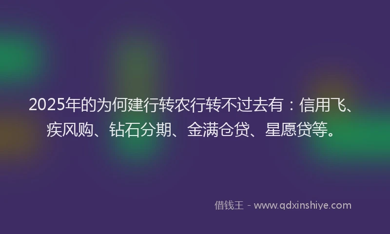 2025年的为何建行转农行转不过去有：信用飞、疾风购、钻石分期、金满仓贷、星愿贷等。