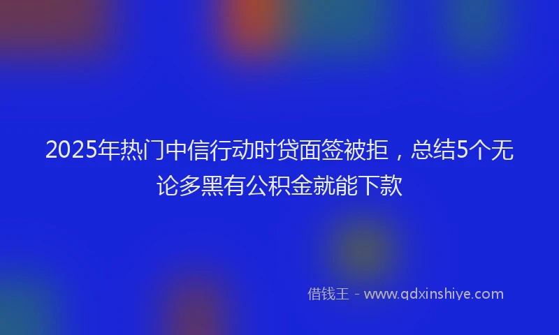 2025年热门中信行动时贷面签被拒，总结5个无论多黑有公积金就能下款