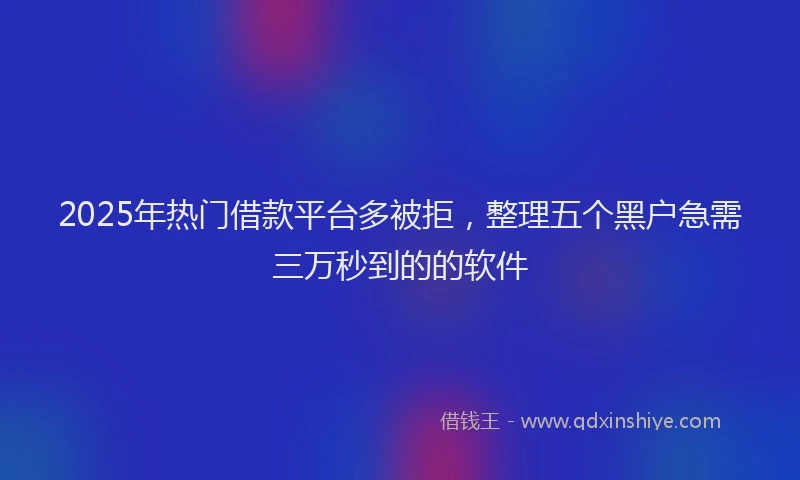 2025年热门借款平台多被拒，整理五个黑户急需三万秒到的的软件