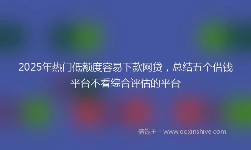 2025年热门低额度容易下款网贷，总结五个借钱平台不看综合评估的平台