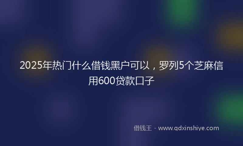 2025年热门什么借钱黑户可以，罗列5个芝麻信用600贷款口子