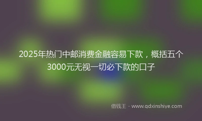 2025年热门中邮消费金融容易下款，概括五个3000元无视一切必下款的口子