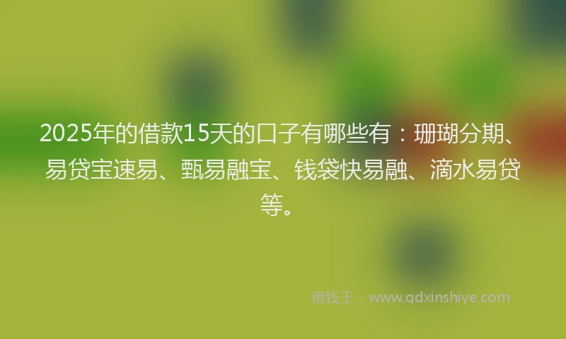 2025年的借款15天的口子有哪些有：珊瑚分期、易贷宝速易、甄易融宝、钱袋快易融、滴水易贷等。