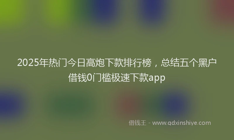 2025年热门今日高炮下款排行榜，总结五个黑户借钱0门槛极速下款app