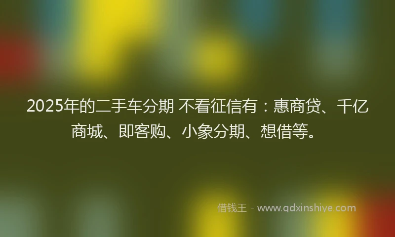2025年的二手车分期 不看征信有：惠商贷、千亿商城、即客购、小象分期、想借等。