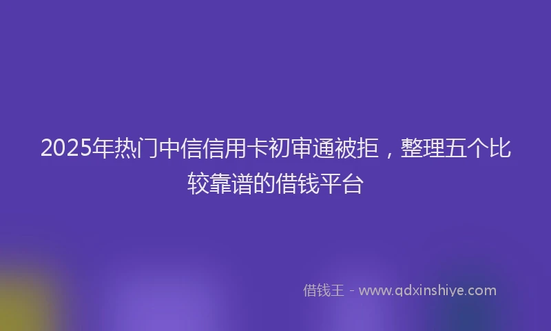 2025年热门中信信用卡初审通被拒,整理五个比较靠谱的借钱平台