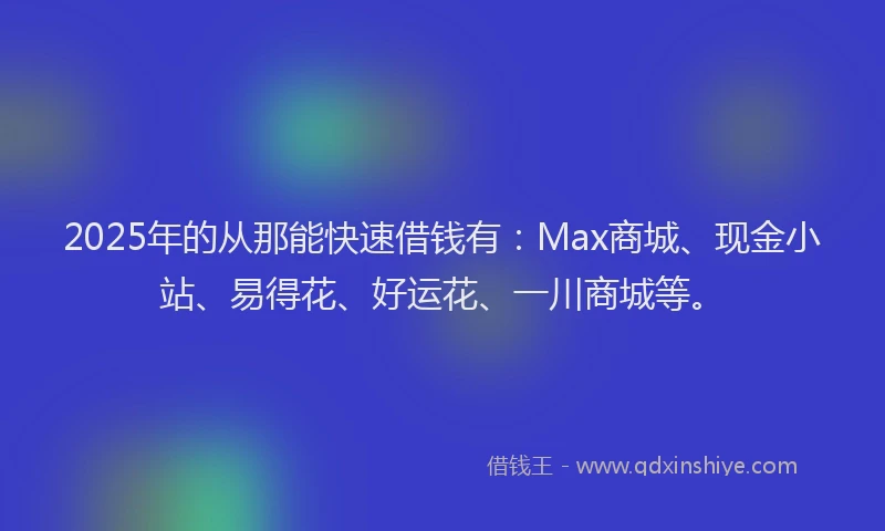 2025年的从那能快速借钱有：Max商城、现金小站、易得花、好运花、一川商城等。