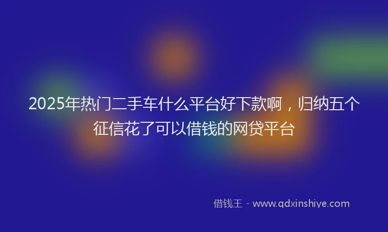 2025年热门二手车什么平台好下款啊，归纳五个征信花了可以借钱的网贷平台