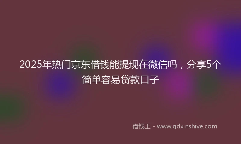 2025年热门京东借钱能提现在微信吗，分享5个简单容易贷款口子