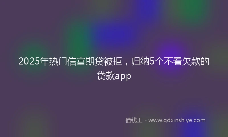 2025年热门信富期贷被拒，归纳5个不看欠款的贷款app