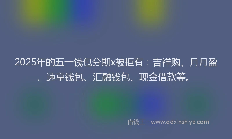 2025年的五一钱包分期x被拒有：吉祥购、月月盈、速享钱包、汇融钱包、现金借款等。