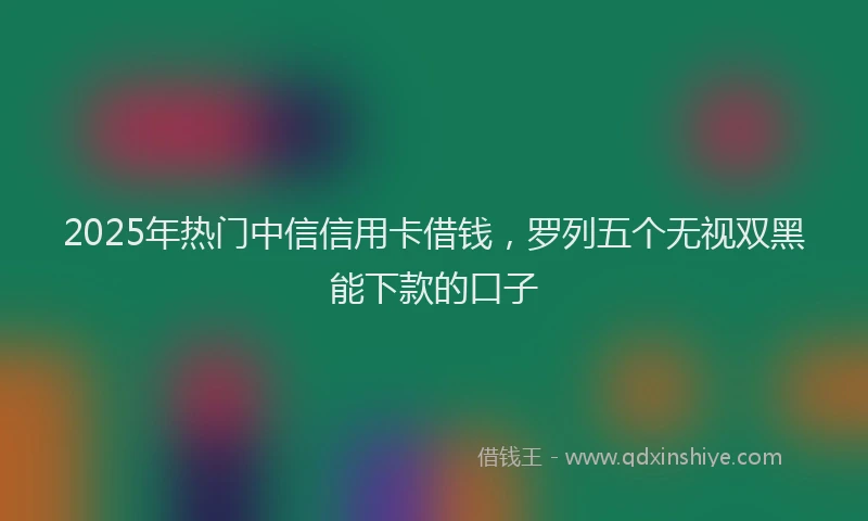 2025年热门中信信用卡借钱，罗列五个无视双黑能下款的口子
