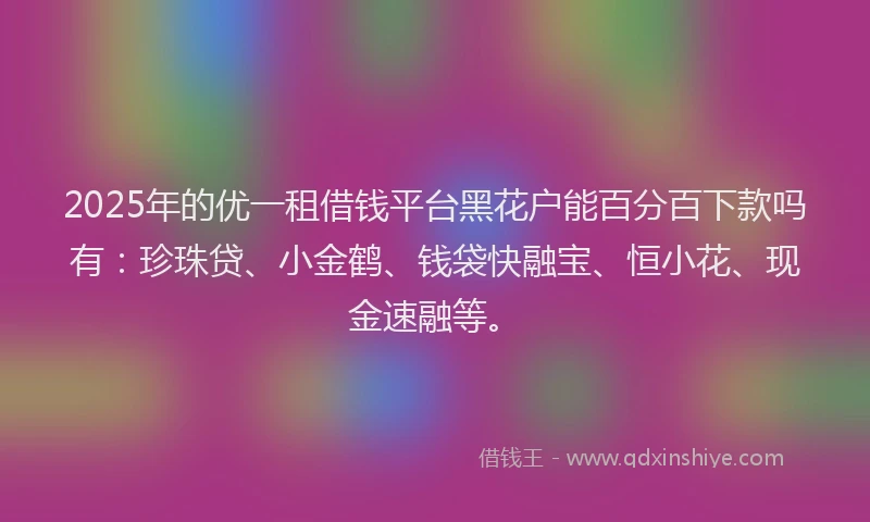2025年的优一租借钱平台黑花户能百分百下款吗有：珍珠贷、小金鹤、钱袋快融宝、恒小花、现金速融等。
