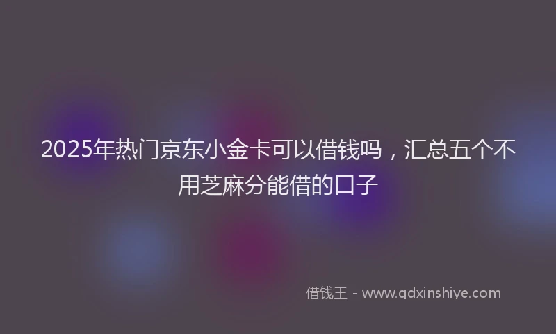 2025年热门京东小金卡可以借钱吗，汇总五个不用芝麻分能借的口子