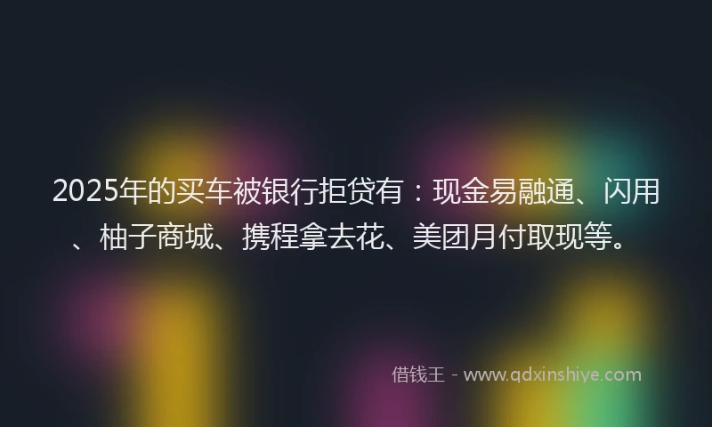 2025年的买车被银行拒贷有：现金易融通、闪用、柚子商城、携程拿去花、美团月付取现等。