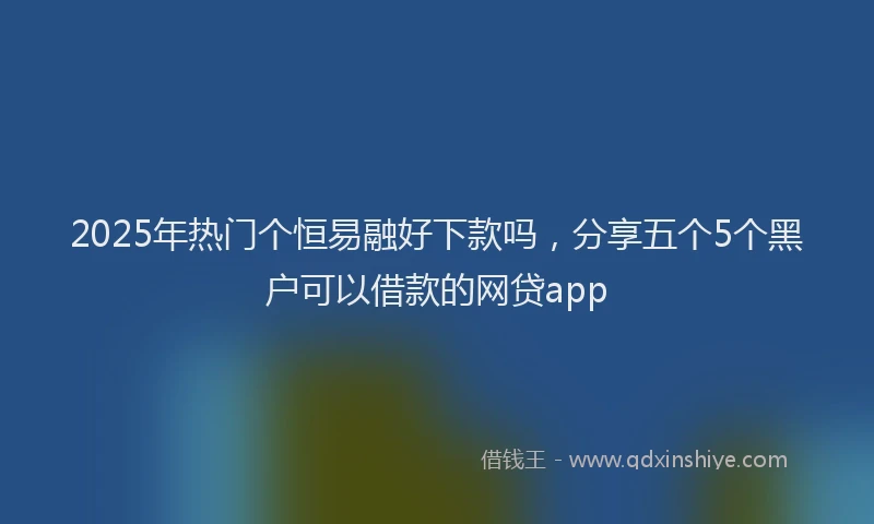 2025年热门个恒易融好下款吗，分享五个5个黑户可以借款的网贷app