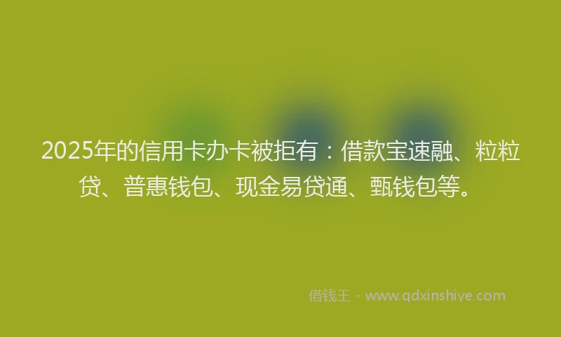 2025年的信用卡办卡被拒有：借款宝速融、粒粒贷、普惠钱包、现金易贷通、甄钱包等。