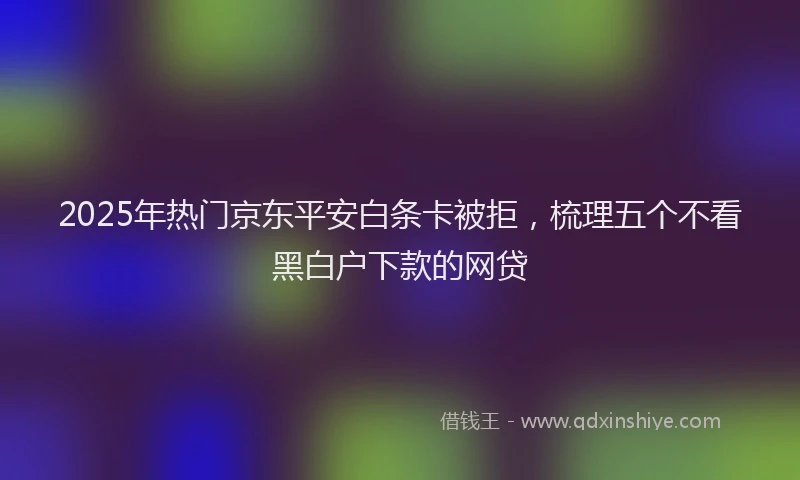 2025年热门京东平安白条卡被拒，梳理五个不看黑白户下款的网贷