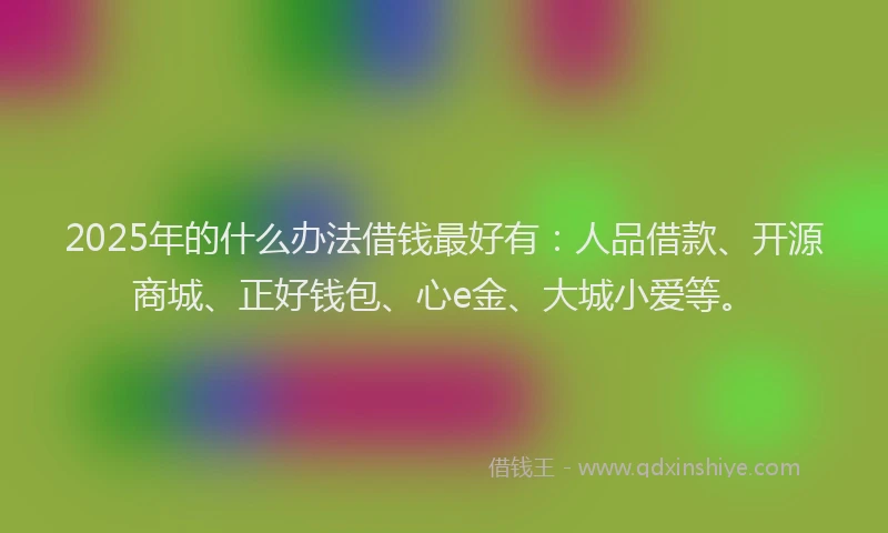2025年的什么办法借钱最好有：人品借款、开源商城、正好钱包、心e金、大城小爱等。