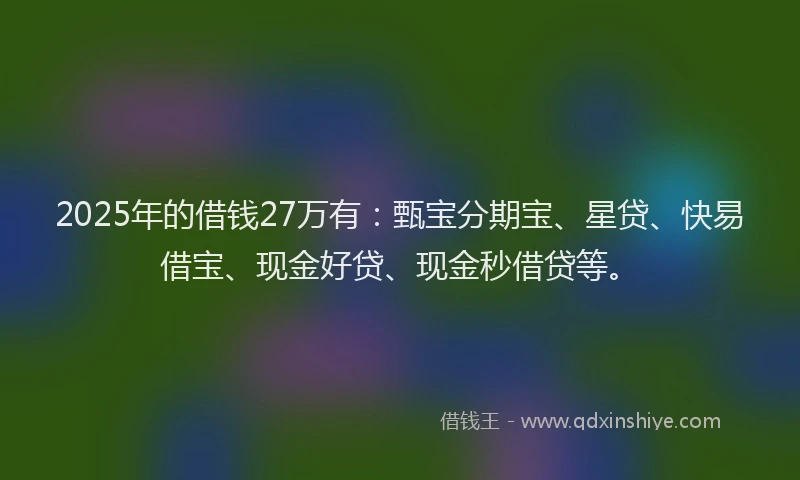 2025年的借钱27万有：甄宝分期宝、星贷、快易借宝、现金好贷、现金秒借贷等。