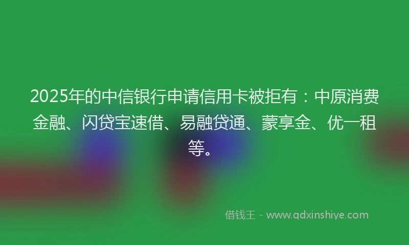 2025年的中信银行申请信用卡被拒有：中原消费金融、闪贷宝速借、易融贷通、蒙享金、优一租等。