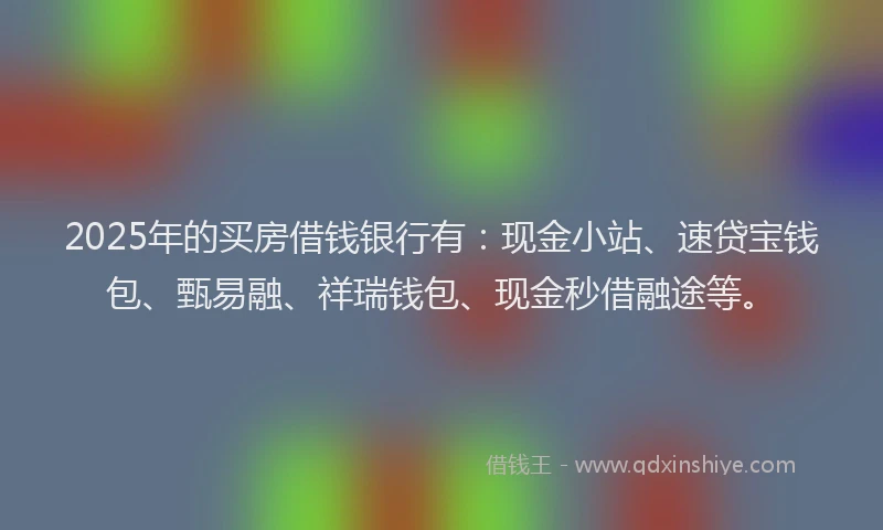 2025年的买房借钱银行有：现金小站、速贷宝钱包、甄易融、祥瑞钱包、现金秒借融途等。