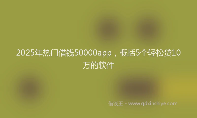2025年热门借钱50000app，概括5个轻松贷10万的软件