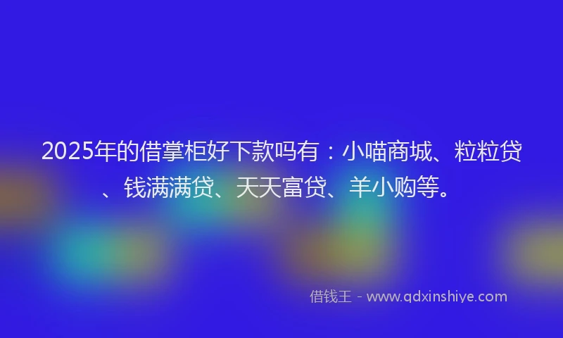 2025年的借掌柜好下款吗有：小喵商城、粒粒贷、钱满满贷、天天富贷、羊小购等。