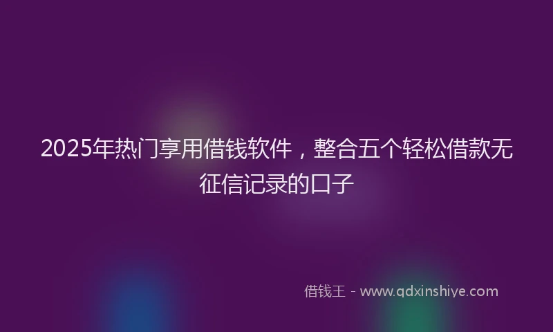 2025年热门享用借钱软件，整合五个轻松借款无征信记录的口子