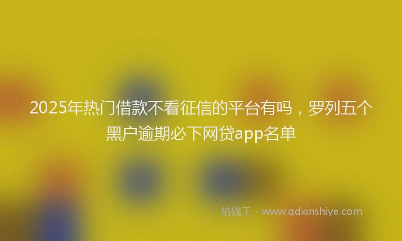 2025年热门借款不看征信的平台有吗，罗列五个黑户逾期必下网贷app名单