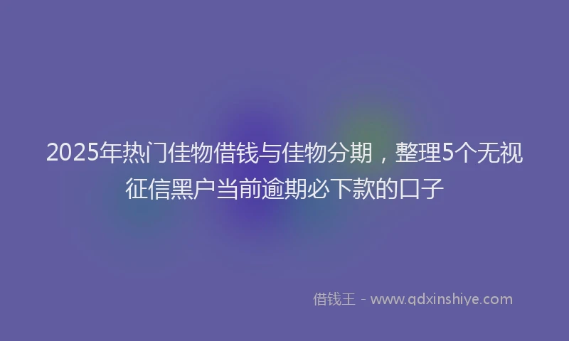 2025年热门佳物借钱与佳物分期，整理5个无视征信黑户当前逾期必下款的口子