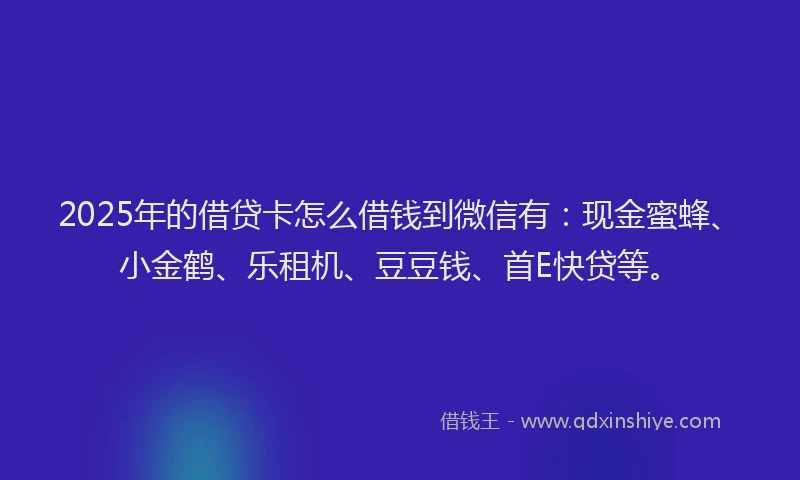 2025年的借贷卡怎么借钱到微信有：现金蜜蜂、小金鹤、乐租机、豆豆钱、首E快贷等。