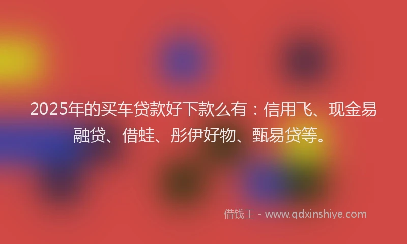 2025年的买车贷款好下款么有：信用飞、现金易融贷、借蛙、彤伊好物、甄易贷等。