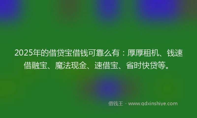 2025年的借贷宝借钱可靠么有：厚厚租机、钱速借融宝、魔法现金、速借宝、省时快贷等。