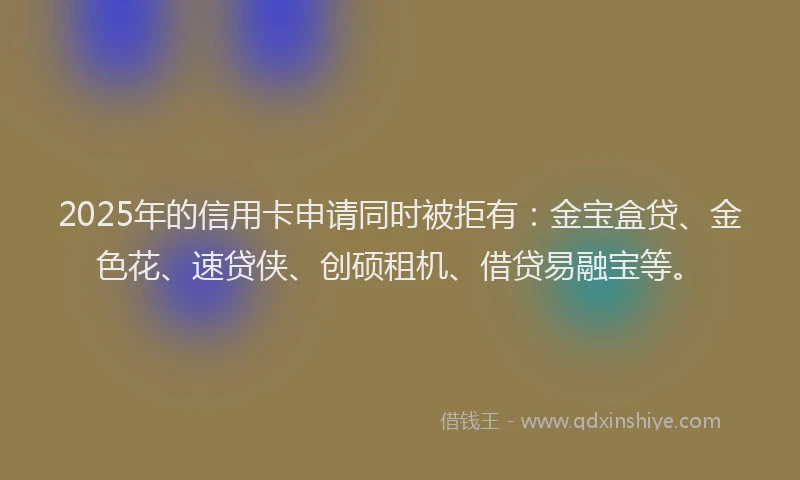 2025年的信用卡申请同时被拒有：金宝盒贷、金色花、速贷侠、创硕租机、借贷易融宝等。