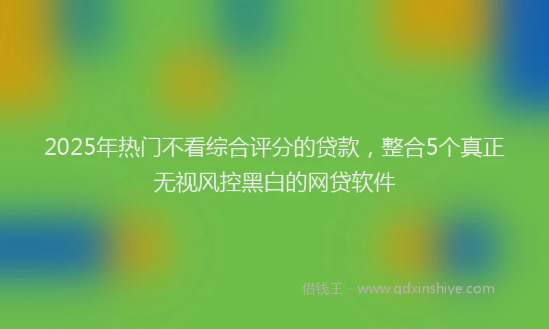2025年热门不看综合评分的贷款，整合5个真正无视风控黑白的网贷软件