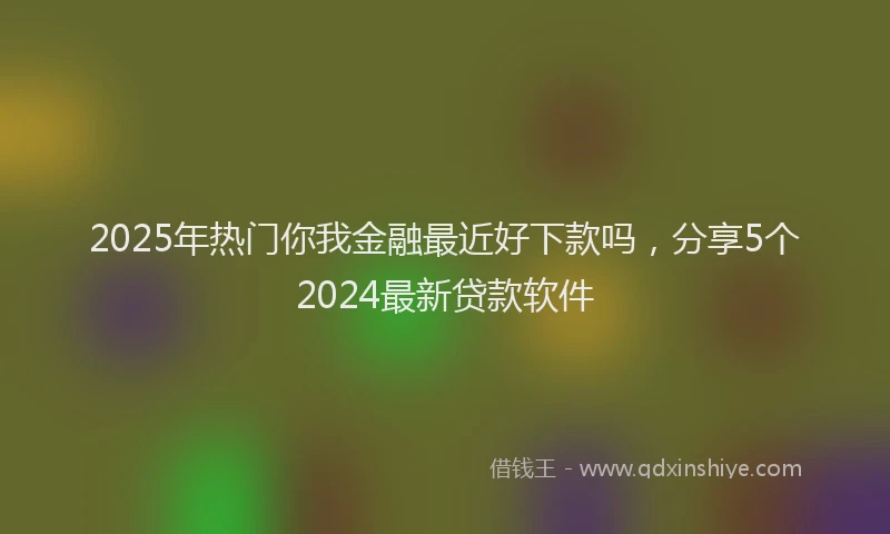 2025年热门你我金融最近好下款吗，分享5个2024最新贷款软件