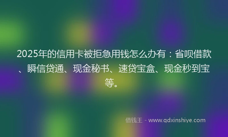 2025年的信用卡被拒急用钱怎么办有：省呗借款、瞬信贷通、现金秘书、速贷宝盒、现金秒到宝等。