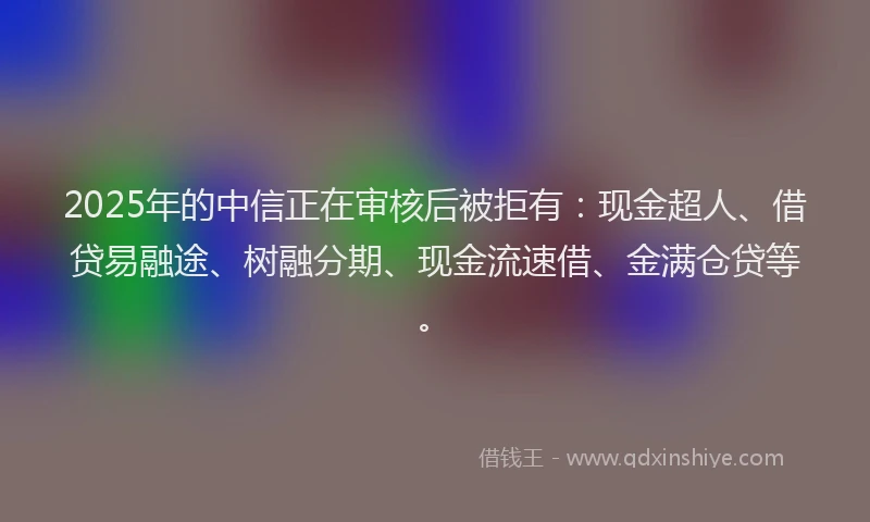 2025年的中信正在审核后被拒有：现金超人、借贷易融途、树融分期、现金流速借、金满仓贷等。