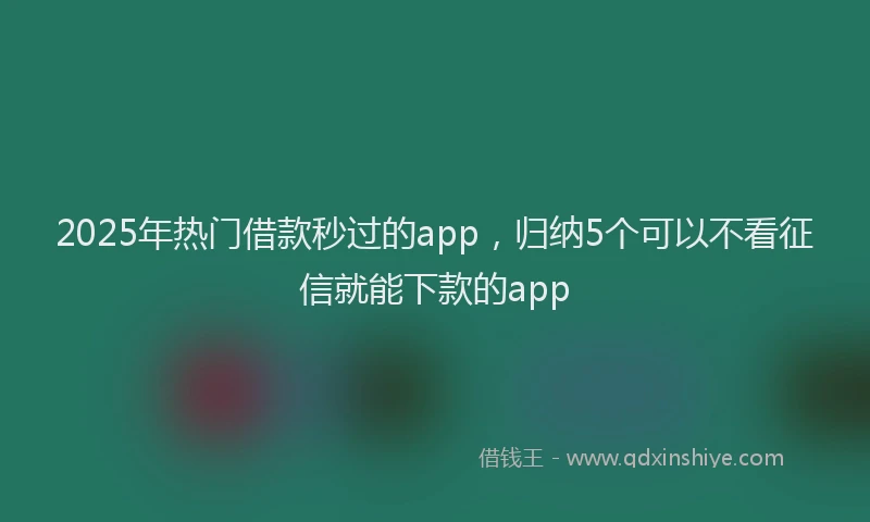 2025年热门借款秒过的app，归纳5个可以不看征信就能下款的app