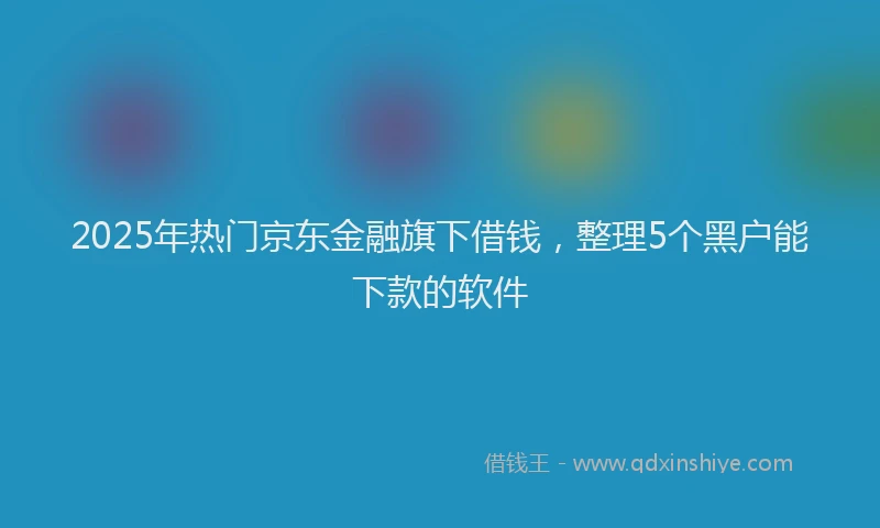 2025年热门京东金融旗下借钱，整理5个黑户能下款的软件