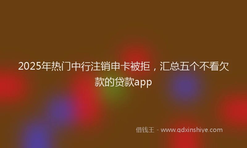 2025年热门中行注销申卡被拒，汇总五个不看欠款的贷款app